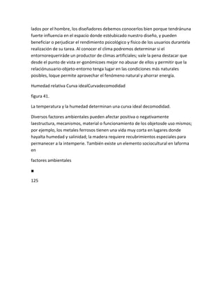 lados por el hombre, los diseñadores debemos conocerlos bien porque tendránuna
fuerte influencia en el espacio donde estéubicado nuestro diseño, y pueden
beneficiar o perjudicar el rendimiento psicológico y físico de los usuarios durantela
realización de su tarea. Al conocer el clima podremos determinar si el
entornorequeriráde un productor de climas artificiales; vale la pena destacar que
desde el punto de vista er-gonómicoes mejor no abusar de ellos y permitir que la
relaciónusuario-objeto-entorno tenga lugar en las condiciones más naturales
posibles, loque permite aprovechar el fenómeno natural y ahorrar energía.

Humedad relativa Curva idealCurvadecomodidad

figura 41.

La temperatura y la humedad determinan una curva ideal decomodidad.

Diversos factores ambientales pueden afectar positiva o negativamente
laestructura, mecanismos, material o funcionamiento de los objetosde uso mismos;
por ejemplo, los metales ferrosos tienen una vida muy corta en lugares donde
hayalta humedad y salinidad; la madera requiere recubrimientos especiales para
permanecer a la intemperie. También existe un elemento sociocultural en laforma
en

factores ambientales

■

125
 
