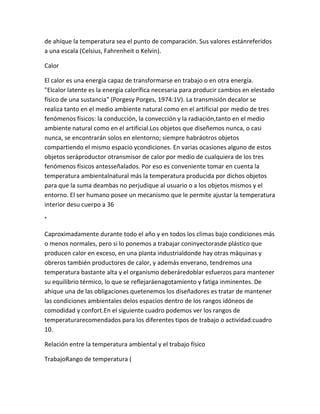 de ahíque la temperatura sea el punto de comparación. Sus valores estánreferidos
a una escala (Celsius, Fahrenheit o Kelvin).

Calor

El calor es una energía capaz de transformarse en trabajo o en otra energía.
"Elcalor latente es la energía calorífica necesaria para producir cambios en elestado
físico de una sustancia" (Porgesy Porges, 1974:1V). La transmisión decalor se
realiza tanto en el medio ambiente natural como en el artificial por medio de tres
fenómenos físicos: la conducción, la convección y la radiación,tanto en el medio
ambiente natural como en el artificial.Los objetos que diseñemos nunca, o casi
nunca, se encontrarán solos en elentorno; siempre habráotros objetos
compartiendo el mismo espacio ycondiciones. En varias ocasiones alguno de estos
objetos seráproductor otransmisor de calor por medio de cualquiera de los tres
fenómenos físicos antesseñalados. Por eso es conveniente tomar en cuenta la
temperatura ambientalnatural más la temperatura producida por dichos objetos
para que la suma deambas no perjudique al usuario o a los objetos mismos y el
entorno. El ser humano posee un mecanismo que le permite ajustar la temperatura
interior desu cuerpo a 36

°

Caproximadamente durante todo el año y en todos los climas bajo condiciones más
o menos normales, pero si lo ponemos a trabajar coninyectorasde plástico que
producen calor en exceso, en una planta industrialdonde hay otras máquinas y
obreros también productores de calor, y además enverano, tendremos una
temperatura bastante alta y el organismo deberáredoblar esfuerzos para mantener
su equilibrio térmico, lo que se reflejaráenagotamiento y fatiga inminentes. De
ahíque una de las obligaciones quetenemos los diseñadores es tratar de mantener
las condiciones ambientales delos espacios dentro de los rangos idóneos de
comodidad y confort.En el siguiente cuadro podemos ver los rangos de
temperaturarecomendados para los diferentes tipos de trabajo o actividad:cuadro
10.

Relación entre la temperatura ambiental y el trabajo físico

TrabajoRango de temperatura (
 