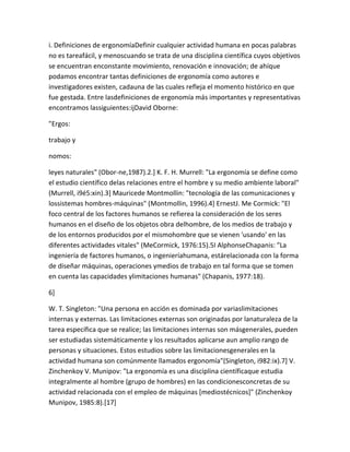 i. Definiciones de ergonomíaDefinir cualquier actividad humana en pocas palabras
no es tareafácil, y menoscuando se trata de una disciplina científica cuyos objetivos
se encuentran enconstante movimiento, renovación e innovación; de ahíque
podamos encontrar tantas definiciones de ergonomía como autores e
investigadores existen, cadauna de las cuales refleja el momento histórico en que
fue gestada. Entre lasdefiniciones de ergonomía más importantes y representativas
encontramos lassiguientes:ijDavid Oborne:

"Ergos:

trabajo y

nomos:

leyes naturales" (Obor-ne,1987).2.] K. F. H. Murrell: "La ergonomía se define como
el estudio científico delas relaciones entre el hombre y su medio ambiente laboral"
(Murrell, i9é5:xin).3] Mauricede Montmollin: "tecnología de las comunicaciones y
lossistemas hombres-máquinas" (Montmollin, 1996).4] ErnestJ. Me Cormick: "El
foco central de los factores humanos se refierea la consideración de los seres
humanos en el diseño de los objetos obra delhombre, de los medios de trabajo y
de los entornos producidos por el mismohombre que se vienen 'usando' en las
diferentes actividades vitales" (MeCormick, 1976:15).5I AlphonseChapanis: "La
ingeniería de factores humanos, o ingenieríahumana, estárelacionada con la forma
de diseñar máquinas, operaciones ymedios de trabajo en tal forma que se tomen
en cuenta las capacidades ylimitaciones humanas" (Chapanis, 1977:18).

6]

W. T. Singleton: "Una persona en acción es dominada por variaslimitaciones
internas y externas. Las limitaciones externas son originadas por lanaturaleza de la
tarea específica que se realice; las limitaciones internas son másgenerales, pueden
ser estudiadas sistemáticamente y los resultados aplicarse aun amplio rango de
personas y situaciones. Estos estudios sobre las limitacionesgenerales en la
actividad humana son comúnmente llamados ergonomía"(Singleton, i982:ix).7] V.
Zinchenkoy V. Munipov: "La ergonomía es una disciplina científicaque estudia
integralmente al hombre (grupo de hombres) en las condicionesconcretas de su
actividad relacionada con el empleo de máquinas [mediostécnicos]" (Zinchenkoy
Munipov, 1985:8).[17]
 