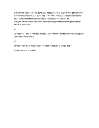 climasartificiales adecuados para cada necesidad. Para elegir el más conveniente
esrecomendable revisar la NOM-015-STPS-1994, relativa a la exposición laboral
delas condiciones térmicas elevadas o abatidas en los centros de
trabajo.Comercialmente están disponibles los siguientes sistemas productores
declimas artificiales:

a]

Calefacción. Tiene la finalidad de lograr un aumento en la temperatura delespacio
liberando calor artificial.

b]

Refrigeración. Cuando se tiene necesidad de reducir la tempe-128 •

ergonomía para el diseño
 