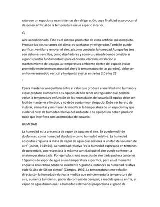 raturaen un espacio se usan sistemas de refrigeración, cuya finalidad es provocar el
descenso artificial de la temperatura en un espacio interior.

c

Aire acondicionado. Éste es el sistema productor de clima artificial máscompleto.
Produce las dos variantes del clima: es calefactor y refrigerador.También puede
purificar, ventilar y renovar el aire, asícomo controlar lahumedad.Aunque los tres
son sistemas sencillos, como diseñadores y como usuariosdebemos considerar
algunos puntos fundamentales para el diseño, elección,instalación y
mantenimiento del equipo.La temperatura ambiente dentro del espacio (valor
promedio entrelatemperatura del aire y la temperatura de las paredes), debe ser
uniforme ensentido vertical y horizontal y estar entre los 2.0 y los 23

°

Cpara mantener unequilibrio entre el calor que produce el metabolismo humano y
elque produce elambiente.Los equipos deben tener un regulador que permita
variar la temperatura enfunción de las necesidades del usuario.El equipo debe ser
fácil de mantener y limpiar, y no debe contaminar elespacio. Debe ser barato de
instalar, alimentar y mantener.Al modificar la temperatura de un espacio hay que
cuidar el nivel de humedadrelativa del ambiente. Los equipos no deben producir
ruido que interfiera con lacomodidad del usuario.

HUMEDAD

La humedad es la presencia de vapor de agua en el aire. Se puedemedir de
dosformas, como humedad absoluta y como humedad relativa. La humedad
absolutaes "igual a la masa de vapor de agua que encierra la unidad de volumen de
aire"(Duhot, 1949:26). La humedad relativa "es la humedad expresada en términos
de porcentaje, con respecto a la máxima cantidad que el aire puede contener, a
unatemperatura dada. Por ejemplo, si una muestra de aire dada pudiera contener
10gramos de vapor de agua a una temperatura específica, pero en el momento
enque la analizamos contiene solamente 5 gramos, entonces su humedad relativa
esde 5/10 o de 50 por ciento" (Campos, 1992).La temperatura tiene relación
directa con la humedad relativa: a medida que seincrementa la temperatura del
aire, aumenta también su poder de contención devapor; a medida que se enfría, el
vapor de agua disminuirá. La humedad relativanos proporciona el grado de
 
