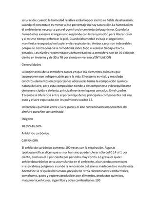 saturación: cuando la humedad relativa estáal ioopor ciento se habla desaturación;
cuando el porcentaje es menor a ese porcentaje no hay saturación.La humedad en
el ambiente es necesaria para el buen funcionamiento delorganismo. Cuando la
humedad es excesiva el organismo responde con latranspiración para liberar calor
y al mismo tiempo refrescar la piel. Cuandolahumedad es baja el organismo
manifiesta resequedad en la piel y víasrespiratorias. Ambos casos son indeseables
porque se contraponena la comodidad,sobre todo al realizar trabajos físicos
pesados. Los niveles recomendados dehumedad en la atmósfera son de 70 a 80 por
ciento en invierno y de 30 a 70 por ciento en verano.VENTILACIÓN

Generalidades

La importancia de la atmósfera radica en que los elementos químicos que
lacomponen son indispensables para la vida. El oxígeno es vital, y mezclado
conotros elementos en proporciones adecuadas forma la composición química
naturaldel aire, pero esta composición tiende a descomponerse y desequilibrarse
demanera rápida y violenta, principalmente en lugares cerrados. En el cuadro
11vemos la diferencia entre el porcentaje de los principales componentes del aire
puro y el aire expulsado por los pulmones:cuadro 12.

Diferencias químicas entre el aire puro y el aire contaminadoComponentes del
aireAire puroAire contaminado

Oxígeno

20.99%16.50%

Anhídrido carbónico

0.04%4.00%

El anhídrido carbónico aumenta 100 veces con la respiración. Algunas
teoríascientíficas dicen que un ser humano puede tolerar sólo del 0.14 al 1 por
ciento, eincluso el 5 por ciento por periodos muy cortos. Lo grave es queel
anhídridocarbónico se va acumulando en el ambiente, alcanzando porcentajes
irrespirablesy peligrosos cuando la renovación del aire es inadecuada e insuficiente.
Ademásde la respiración humana prevalecen otros contaminantes ambientales,
comohumo, gases y vapores producidos por alimentos, productos químicos,
maquinaria,vehículos, cigarrillos y otras combustiones.130
 