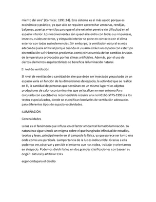 miento del aire" (Carnicer, 1991:34). Este sistema es el más usado porque es
económico y práctico, ya que sólo se requiere aprovechar ventanas, rendijas,
balcones, puertas y ventilas para que el aire exterior penetre sin dificultad en el
espacio interior. Los inconvenientes son queel aire entra con todas sus impurezas,
insectos, ruidos externos, y elespacio interior se pone en contacto con el clima
exterior con todas susinclemencias. Sin embargo, la ventilación natural es más
adecuada quela artificial porque cuando el usuario estáen un espacio con este tipo
deventilación sufrirámenos problemas como consecuencia de los cambios bruscos
de temperatura provocados por los climas artificiales. Además, por el uso de
ciertos elementos arquitectónicos se beneficia lailuminación natural.

ivel de ventilación

El nivel de ventilación o cantidad de aire que debe ser inyectado yexpulsado de un
espacio varía en función de las dimensiones delespacio, la actividad que se realice
en él, la cantidad de personas que sereúnan en un mismo lugar y los objetos
productores de calor ocontaminantes que se localicen en ese entorno.Para
calcularlo con exactitud es recomendable recurrir a la nom0160-STPS-1993 y a los
textos especializados, donde se especifican losniveles de ventilación adecuados
para diferentes tipos de espacio yactividades.

ILUMINACIÓN

Generalidades

La luz es el fenómeno que influye en el factor ambiental llamadoiluminación. Su
naturaleza sigue siendo un enigma sobre el que hangirado infinidad de estudios,
teorías y leyes, principalmente en el campode la física, ya que parece ser tanto una
onda como una partícula. Laimportancia de la luz es indiscutible. Gracias a ella
podemos ver,observar y percibir el entorno que nos rodea, trabajar y orientarnos
en elespacio. Podemos dividir la luz en dos grandes clasificaciones con baseen su
origen: natural y artificial.132»

ergonomtapara el diseño
 