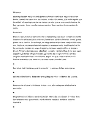 Lámparas

Las lámparas son indispensables para la iluminación artificial. Hoy endía existen
firmas comerciales dedicadas a su diseño, producción yventa, que están regidas por
la calidad, eficiencia y estandarizaciónque permite que se usen mundialmente. Se
fabrican varios tipos, comolas incandescentes, fluorescentes, de mercurio o de
sodio.

Luminarias

El diseño de luminarias (comúnmente llamadas lámparas) es un temaampliamente
desarrollado en las escuelas de diseño, sobre todo por elrico manejo formal que se
puede hacer de ellas. Sin embargo, no hayque olvidar que tiene una parte técnica y
una funcional, ambasigualmente importantes y necesarias.La función principal de
las luminarias consiste en servir de soporte,conexión y protección a la lámpara
(foco). Al mismo tiempo ayuda adosificar, controlar y dirigir el haz de luz a un lugar
específico,evitando reflejos molestos y pérdidas de energía luminosa emitida
alugares inconvenientes e innecesarios. Es por eso que antes de diseñar una
luminaria tenemos que tener en cuenta varias recomendaciones:

■

Permitirla fácil instalación, mantenimiento y reposición de la o laslámparas.

■

Lainstalación eléctrica debe estar protegida para evitar accidentes del usuario.

■

Recomendar al usuario el tipo de lámpara más adecuado paracada luminaria
particular.

■

Elegir el material eléctrico de la instalación interna de acuerdocon el voltaje de la
corriente eléctrica que alimenta normalmente elespacio donde se ubicarála
luminaria.

■
 