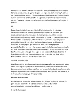 te luminosa se encuentra en el campo visual y el resplandor es demasiadointenso.
Por esto es necesario proteger la lámpara con algún tipo de luminaria y/oretirarla
del campo visual del usuario. También hay deslumbramiento directo por contraste
cuando las lámparas están ubicadas en lugares cuyo entorno esexcesivamente
oscuro. Para evitar esto es necesario mantener unailuminacióngeneral en todo el
espacio.

b]

Deslumbramiento indirecto o reflejado. El principal motivo de este tipo
dedeslumbramiento es el reflejo provocado por superficies brillantes que
selocalizan dentro del campo visual. Casi siempre son superficies pulidas
osemimateno planas que al recibir el haz de luz incidente forman múltiples zonas
brillantes.Otra causa de deslumbramiento es la luz natural, cuya composición
eintensidad no puede corregirse, por lo que hay que cuidar la ubicación de
loslugares de trabajo para que no reciban la luz natural de golpe ysin
protección.También hay que evitar colocar superficies brillantes directamente a la
luz solar, porque el reflejo que produce es sumamente intenso y dañino a la vista.
Estefenómeno, sin embargo, tiene lugar en casi todas las fachadas de cristal de
losedificios actuales que aunque modernos son incómodos a la vista, sobre
todocuando el sol incide directamente sobre ellos.

Sistemas de iluminación

Cuando unimos en un mismo objeto una lámpara y una luminaria que emite unhaz
de luz hacia alguna superficie, usuario o espacio, podemos hablar deiluminación.
Los sistemas de iluminación se clasifican con base en ladistribución que la luminaria
haga del flujo luminoso. Los sistemas deiluminación más comunes son el directo, el
indirecto, el semidirecto, el difuso yel mixto.

Métodos de alumbrado

Los métodos de alumbrado pueden valerse de cualquier sistema de iluminación
para proveer la cantidad de luz necesaria al usuario. Se dividenen
general,localizado, individual, combinado y suplementario.

ivel de iluminación
 