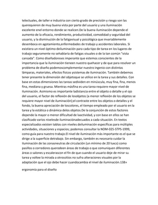 telectuales, de taller e industria con cierto grado de precisión y riesgo son las
querequieren de muy buena vista por parte del usuario y una iluminación
excelente enel entorno donde se realicen.De la buena iluminación depende el
aumento de la eficacia, rendimiento, productividad, comodidad y seguridad del
usuario, y la disminución de la fatigavisual y psicológica que invariablemente
desemboca en agotamiento,enfermedades de trabajo y accidentes laborales. Si
existiera un nivel óptimo deiluminación para cada tipo de tarea en los lugares de
trabajo seguramente no sehablaría de fatigas visuales o de la tan común "vista
cansada". Como diseñadoreses imperante que estemos conscientes de la
importancia que la iluminación tieneen nuestro quehacer y de que para resolver un
problema de diseño podemoscomplementar nuestro ingenio con distintas
lámparas, materiales, efectos físicos ysistemas de iluminación. También debemos
tener presente la dimensión del objetoque se utilice en la tarea y sus detalles. Con
base en estas dimensiones las tareas sedividen en minúscula, muy fina, fina, menos
fina, mediana y gruesa. Mientras másfina es una tarea requiere mayor nivel de
iluminación. Asimismo es importante ladistancia entre el objeto o detalle y el ojo
del usuario, el factor de reflexión de losobjetos (a menor reflexión de los objetos se
requiere mayor nivel de iluminación);el contraste entre los objetos o detalles y el
fondo, la buena apreciación de loscolores, el tiempo empleado por el usuario en la
tarea y la estática o dinámica delos objetos.De la conjunción de estos factores
depende la mayor o menor dificultad de laactividad, y con base en ellos se han
clasificado varios nivelesde iluminaciónadecuados a cada situación. En textos
especializados existen tablas con niveles deiluminación específicas para múltiples
actividades, situaciones y espacios; podemos consultar la NOM-025-STPS-1999,
como guía para nuestro trabajo.El nivel de iluminación más importante es el que se
dirige a la superficie detrabajo. Sin embargo, también es necesario cuidar la
iluminación de las zonasneutras de circulación (un mínimo de 20 luxcs) como
pasillos o corredores querodeen áreas de trabajo o que comuniquen diferentes
áreas o salones y escalerascon el fin de que cuando el usuario deje de mirar su
tarea y voltee la mirada a otrossitios no sufra alteraciones visuales por la
adaptación que el ojo debe hacer cuandocambia el nivel de iluminación.138»

ergonomía para el diseño
 