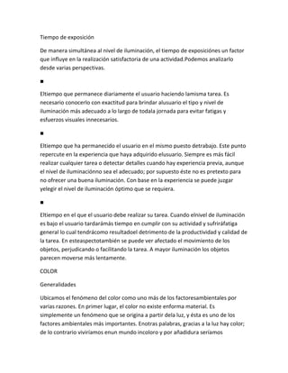 Tiempo de exposición

De manera simultánea al nivel de iluminación, el tiempo de exposiciónes un factor
que influye en la realización satisfactoria de una actividad.Podemos analizarlo
desde varias perspectivas.

■

Eltiempo que permanece diariamente el usuario haciendo lamisma tarea. Es
necesario conocerlo con exactitud para brindar alusuario el tipo y nivel de
iluminación más adecuado a lo largo de todala jornada para evitar fatigas y
esfuerzos visuales innecesarios.

■

Eltiempo que ha permanecido el usuario en el mismo puesto detrabajo. Este punto
repercute en la experiencia que haya adquirido elusuario. Siempre es más fácil
realizar cualquier tarea o detectar detalles cuando hay experiencia previa, aunque
el nivel de iluminaciónno sea el adecuado; por supuesto éste no es pretexto para
no ofrecer una buena iluminación. Con base en la experiencia se puede juzgar
yelegir el nivel de iluminación óptimo que se requiera.

■

Eltiempo en el que el usuario debe realizar su tarea. Cuando elnivel de iluminación
es bajo el usuario tardarámás tiempo en cumplir con su actividad y sufriráfatiga
general lo cual tendrácomo resultadoel detrimento de la productividad y calidad de
la tarea. En esteaspectotambién se puede ver afectado el movimiento de los
objetos, perjudicando o facilitando la tarea. A mayor iluminación los objetos
parecen moverse más lentamente.

COLOR

Generalidades

Ubicamos el fenómeno del color como uno más de los factoresambientales por
varias razones. En primer lugar, el color no existe enforma material. Es
simplemente un fenómeno que se origina a partir dela luz, y ésta es uno de los
factores ambientales más importantes. Enotras palabras, gracias a la luz hay color;
de lo contrario viviríamos enun mundo incoloro y por añadidura seríamos
 
