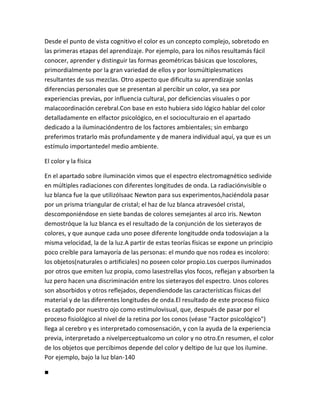 Desde el punto de vista cognitivo el color es un concepto complejo, sobretodo en
las primeras etapas del aprendizaje. Por ejemplo, para los niños resultamás fácil
conocer, aprender y distinguir las formas geométricas básicas que loscolores,
primordialmente por la gran variedad de ellos y por losmúltiplesmatices
resultantes de sus mezclas. Otro aspecto que dificulta su aprendizaje sonlas
diferencias personales que se presentan al percibir un color, ya sea por
experiencias previas, por influencia cultural, por deficiencias visuales o por
malacoordinación cerebral.Con base en esto hubiera sido lógico hablar del color
detalladamente en elfactor psicológico, en el socioculturaio en el apartado
dedicado a la iluminacióndentro de los factores ambientales; sin embargo
preferimos tratarlo más profundamente y de manera individual aquí, ya que es un
estímulo importantedel medio ambiente.

El color y la física

En el apartado sobre iluminación vimos que el espectro electromagnético sedivide
en múltiples radiaciones con diferentes longitudes de onda. La radiaciónvisible o
luz blanca fue la que utilizóIsaac Newton para sus experimentos,haciéndola pasar
por un prisma triangular de cristal; el haz de luz blanca atravesóel cristal,
descomponiéndose en siete bandas de colores semejantes al arco iris. Newton
demostróque la luz blanca es el resultado de la conjunción de los sieterayos de
colores, y que aunque cada uno posee diferente longitudde onda todosviajan a la
misma velocidad, la de la luz.A partir de estas teorías físicas se expone un principio
poco creíble para lamayoría de las personas: el mundo que nos rodea es incoloro:
los objetos(naturales o artificiales) no poseen color propio.Los cuerpos iluminados
por otros que emiten luz propia, como lasestrellas ylos focos, reflejan y absorben la
luz pero hacen una discriminación entre los sieterayos del espectro. Unos colores
son absorbidos y otros reflejados, dependiendode las características físicas del
material y de las diferentes longitudes de onda.El resultado de este proceso físico
es captado por nuestro ojo como estímulovisual, que, después de pasar por el
proceso fisiológico al nivel de la retina por los conos (véase "Factor psicológico")
llega al cerebro y es interpretado comosensación, y con la ayuda de la experiencia
previa, interpretado a nivelperceptualcomo un color y no otro.En resumen, el color
de los objetos que percibimos depende del color y deltipo de luz que los ilumine.
Por ejemplo, bajo la luz blan-140

■
 