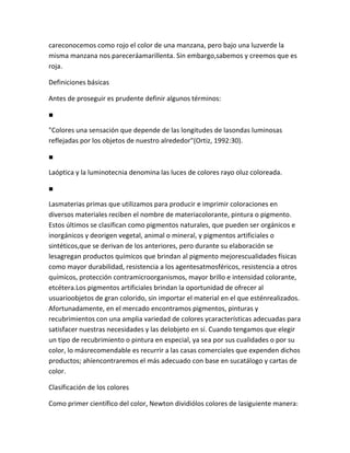 careconocemos como rojo el color de una manzana, pero bajo una luzverde la
misma manzana nos pareceráamarillenta. Sin embargo,sabemos y creemos que es
roja.

Definiciones básicas

Antes de proseguir es prudente definir algunos términos:

■

"Colores una sensación que depende de las longitudes de lasondas luminosas
reflejadas por los objetos de nuestro alrededor"(Ortiz, 1992:30).

■

Laóptica y la luminotecnia denomina las luces de colores rayo oluz coloreada.

■

Lasmaterias primas que utilizamos para producir e imprimir coloraciones en
diversos materiales reciben el nombre de materiacolorante, pintura o pigmento.
Estos últimos se clasifican como pigmentos naturales, que pueden ser orgánicos e
inorgánicos y deorigen vegetal, animal o mineral, y pigmentos artificiales o
sintéticos,que se derivan de los anteriores, pero durante su elaboración se
lesagregan productos químicos que brindan al pigmento mejorescualidades físicas
como mayor durabilidad, resistencia a los agentesatmosféricos, resistencia a otros
químicos, protección contramicroorganismos, mayor brillo e intensidad colorante,
etcétera.Los pigmentos artificiales brindan la oportunidad de ofrecer al
usuarioobjetos de gran colorido, sin importar el material en el que esténrealizados.
Afortunadamente, en el mercado encontramos pigmentos, pinturas y
recubrimientos con una amplia variedad de colores ycaracterísticas adecuadas para
satisfacer nuestras necesidades y las delobjeto en sí. Cuando tengamos que elegir
un tipo de recubrimiento o pintura en especial, ya sea por sus cualidades o por su
color, lo másrecomendable es recurrir a las casas comerciales que expenden dichos
productos; ahíencontraremos el más adecuado con base en sucatálogo y cartas de
color.

Clasificación de los colores

Como primer científico del color, Newton dividiólos colores de lasiguiente manera:
 