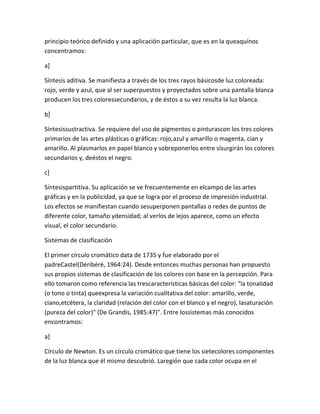 principio teórico definido y una aplicación particular, que es en la queaquínos
concentramos:

a]

Síntesis aditiva. Se manifiesta a través de los tres rayos básicosde luz coloreada:
rojo, verde y azul, que al ser superpuestos y proyectados sobre una pantalla blanca
producen los tres coloressecundarios, y de éstos a su vez resulta la luz blanca.

b]

Síntesissustractiva. Se requiere del uso de pigmentos o pinturascon los tres colores
primarios de las artes plásticas o gráficas: rojo,azul y amarillo o magenta, cian y
amarillo. Al plasmarlos en papel blanco y sobreponerlos entre sísurgirán los colores
secundarios y, deéstos el negro.

c]

Síntesispartitiva. Su aplicación se ve frecuentemente en elcampo de las artes
gráficas y en la publicidad, ya que se logra por el proceso de impresión industrial.
Los efectos se manifiestan cuando sesuperponen pantallas o redes de puntos de
diferente color, tamaño ydensidad; al verlos de lejos aparece, como un efecto
visual, el color secundario.

Sistemas de clasificación

El primer círculo cromático data de 1735 y fue elaborado por el
padreCastel(Déribéré, 1964:24). Desde entonces muchas personas han propuesto
sus propios sistemas de clasificación de los colores con base en la percepción. Para
ello tomaron como referencia las trescaracterísticas básicas del color: "la tonalidad
(o tono o tinta) queexpresa la variación cualitativa del color: amarillo, verde,
ciano,etcétera, la claridad (relación del color con el blanco y el negro), lasaturación
(pureza del color)" (De Grandis, 1985:47)". Entre lossistemas más conocidos
encontramos:

a]

Círculo de Newton. Es un círculo cromático que tiene los sietecolores componentes
de la luz blanca que él mismo descubrió. Laregión que cada color ocupa en el
 