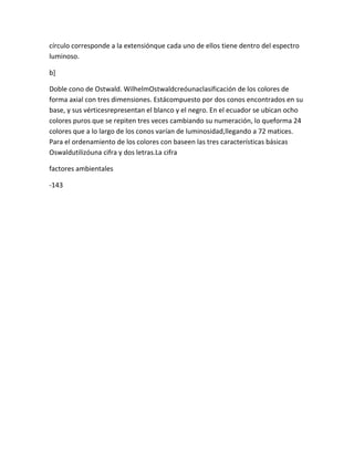 círculo corresponde a la extensiónque cada uno de ellos tiene dentro del espectro
luminoso.

b]

Doble cono de Ostwald. WilhelmOstwaldcreóunaclasificación de los colores de
forma axial con tres dimensiones. Estácompuesto por dos conos encontrados en su
base, y sus vérticesrepresentan el blanco y el negro. En el ecuador se ubican ocho
colores puros que se repiten tres veces cambiando su numeración, lo queforma 24
colores que a lo largo de los conos varían de luminosidad,llegando a 72 matices.
Para el ordenamiento de los colores con baseen las tres características básicas
Oswaldutilizóuna cifra y dos letras.La cifra

factores ambientales

-143
 