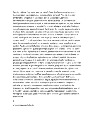 función estética, ¿me gusta o no me gusta? Como diseñadores muchas veces
loaplicamos en nuestros diseños con ese criterio personal. Pero no debemos
olvidar otras categorías de valoración para el uso del color, como las
característicasfisiológicas y socioculturales de los usuarios. Las características
fisiológicas estándeterminadas por el nivel de sensación y percepción, que varía de
persona a persona porque la apreciación va unida a la experiencia y las fijaciones
mentales,asícomo a las condiciones de iluminación del espacio, que pueden alterar
lacalidad de los colores.En las características socioculturales de los usuarios tiene
mucho peso lafunción simbólica del color. ¿Cuál es el mensaje real que emite un
color? ¿Quésignificado tiene para nuestro grupo de usuarios? ¿Es pasajero o
convencional?¿Es resultado de la moda o tiene trasfondo religioso, tradicionalo es
parte de suambiente natural? Las respuestas son tantas como seres humanos
existen. Así,determinar la función simbólica de un color es casi imposible. Lo mismo
pasa conlos significados que los psicólogos asignan a los colores. Tal vez sea cierto
que elrojo es más agresivo que el amarillo, pero calificar a uno de violento y al otro
dealegre es un absurdo cuando resulta evidente que cada grupo cultural tiene sus
propios valores, significados y aplicaciones; por ende es imposible determinar
parámetros universales de la aplicación y preferencias del color con base en
pruebas psicológicas.Entre los factores socioculturales también se ubica la situación
histórica, política y mágico-religiosa de los pueblos, porque en estas áreas humanas
el color juega un papel que difícilmente puede ser alterado.El color, aplicado en
ciertos objetos, espacios y contextos, se ha vuelto unaseñal universal; como
diseñadores no podemos modificar su aplicación, puesalteraríamos una convención
bien establecida, como el color de los semáforos,señales viales y de tránsito,
instalaciones industriales y domésticas de gas, agua yelectricidad.Como vemos, la
relación entre color y los valores psicológicos ysocioculturales es compleja y
delicada, por lo que es nuestra responsabilidadconocerla a profundidad. Es
imperante ser analíticos y críticos para usar loscolores más adecuados con base en
la función y ubicación del objeto a diseñar, por las necesidades y características
fisiológicas, psicológicas y socioculturales delos usuarios y por las condiciones del
entorno.146

■

ergonomía para el diseño
 