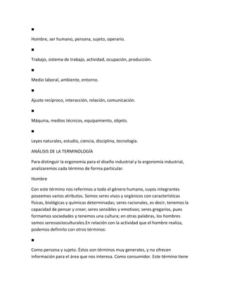 ■

Hombre, ser humano, persona, sujeto, operario.

■

Trabajo, sistema de trabajo, actividad, ocupación, producción.

■

Medio laboral, ambiente, entorno.

■

Ajuste recíproco, interacción, relación, comunicación.

■

Máquina, medios técnicos, equipamiento, objeto.

■

Leyes naturales, estudio, ciencia, disciplina, tecnología.

ANÁLISIS DE LA TERMINOLOGÍA

Para distinguir la ergonomía para el diseño industrial y la ergonomía industrial,
analizaremos cada término de forma particular.

Hombre

Con este término nos referimos a todo el género humano, cuyos integrantes
poseemos varios atributos. Somos seres vivos y orgánicos con características
físicas, biológicas y químicas determinadas; seres racionales, es decir, tenemos la
capacidad de pensar y crear; seres sensibles y emotivos; seres gregarios, pues
formamos sociedades y tenemos una cultura; en otras palabras, los hombres
somos seressocioculturales.En relación con la actividad que el hombre realiza,
podemos definirlo con otros términos:

■

Como persona y sujeto. Éstos son términos muy generales, y no ofrecen
información para el área que nos interesa. Como consumidor. Este término tiene
 