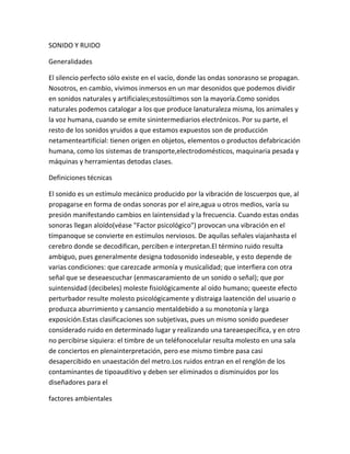 SONIDO Y RUIDO

Generalidades

El silencio perfecto sólo existe en el vacío, donde las ondas sonorasno se propagan.
Nosotros, en cambio, vivimos inmersos en un mar desonidos que podemos dividir
en sonidos naturales y artificiales;estosúltimos son la mayoría.Como sonidos
naturales podemos catalogar a los que produce lanaturaleza misma, los animales y
la voz humana, cuando se emite sinintermediarios electrónicos. Por su parte, el
resto de los sonidos yruidos a que estamos expuestos son de producción
netamenteartificial: tienen origen en objetos, elementos o productos defabricación
humana, como los sistemas de transporte,electrodomésticos, maquinaria pesada y
máquinas y herramientas detodas clases.

Definiciones técnicas

El sonido es un estímulo mecánico producido por la vibración de loscuerpos que, al
propagarse en forma de ondas sonoras por el aire,agua u otros medios, varía su
presión manifestando cambios en laintensidad y la frecuencia. Cuando estas ondas
sonoras llegan aloído(véase "Factor psicológico") provocan una vibración en el
tímpanoque se convierte en estímulos nerviosos. De aquílas señales viajanhasta el
cerebro donde se decodifican, perciben e interpretan.El término ruido resulta
ambiguo, pues generalmente designa todosonido indeseable, y esto depende de
varias condiciones: que carezcade armonía y musicalidad; que interfiera con otra
señal que se deseaescuchar (enmascaramiento de un sonido o señal); que por
suintensidad (decibeles) moleste fisiológicamente al oído humano; queeste efecto
perturbador resulte molesto psicológicamente y distraiga laatención del usuario o
produzca aburrimiento y cansancio mentaldebido a su monotonía y larga
exposición.Estas clasificaciones son subjetivas, pues un mismo sonido puedeser
considerado ruido en determinado lugar y realizando una tareaespecífica, y en otro
no percibirse siquiera: el timbre de un teléfonocelular resulta molesto en una sala
de conciertos en plenainterpretación, pero ese mismo timbre pasa casi
desapercibido en unaestación del metro.Los ruidos entran en el renglón de los
contaminantes de tipoauditivo y deben ser eliminados o disminuidos por los
diseñadores para el

factores ambientales
 