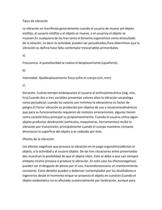Tipos de vibración

La vibración se manifiesta generalmente cuando el usuario de mueve yel objeto
estáfijo; el usuario estáfijo y el objeto se mueve, o el usuarioy el objeto se
mueven.En cualquiera de las tres tanto el binomio ergonómico como elresultado
de la relación, es decir la actividad, pueden ser perjudicados.Para determinar que la
vibración es dañina hace falta contemplar tresvariables primordiales:

a]

Frecuencia. A quévelocidad se realiza el desplazamiento (cpsohertz).

b]

Intensidad. Quédesplazamiento físico sufre el cuerpo (cm, mm).

c

Duración. Cuánto tiempo estáexpuesto el usuario al estímulomecánico (seg, min,
hrs).Cuando dos o tres variables presentan valores altos la vibración secataloga
como perjudicial; cuando los valores son mínimos la vibraciónno es factor de
peligro.El factor vibración es producido por objetos de uso y situacionesdinámicas
que para su funcionamiento requieren de motores omecanismos; algunos tienen
como característica principal su propiomovimiento. Cuando el usuario utiliza algún
objeto productor devibración (vehículos, maquinarias, herramientas) recibe la
vibración por transmisión, principalmente cuando el cuerpo mantiene contacto
directocon la superficie del objeto o es rodeado por éste.

Efectos de la vibración

Los efectos negativos que provoca la vibración en el juego ergonómicoafectan el
objeto, a la actividad y al usuario.objeto. De las tres situaciones antes presentadas
dos muestran la posibilidad de que el objeto vibre. Esto se debe a que casi siempre
elobjeto mismo provoca o produce la vibración. En este caso los efectosnegativos
pueden ser el desgaste de piezas por el uso, haciendonecesario un mantenimiento
constante. Estos detalles pueden y debenser contemplados por los diseñadores e
ingenieros desde el momento enque se proyecta el objeto en cuestión.Cuando el
objeto estáestático no es afectado sustancialmente por lavibración, aunque para
 