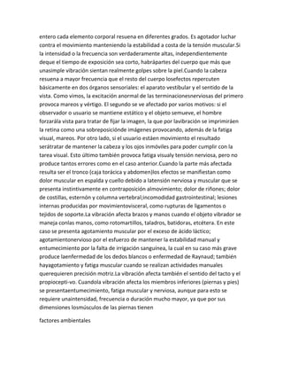 entero cada elemento corporal resuena en diferentes grados. Es agotador luchar
contra el movimiento manteniendo la estabilidad a costa de la tensión muscular.Si
la intensidad o la frecuencia son verdaderamente altas, independientemente
deque el tiempo de exposición sea corto, habrápartes del cuerpo que más que
unasimple vibración sientan realmente golpes sobre la piel.Cuando la cabeza
resuena a mayor frecuencia que el resto del cuerpo losefectos repercuten
básicamente en dos órganos sensoriales: el aparato vestibular y el sentido de la
vista. Como vimos, la excitación anormal de las terminacionesnerviosas del primero
provoca mareos y vértigo. El segundo se ve afectado por varios motivos: si el
observador o usuario se mantiene estático y el objeto semueve, el hombre
forzarála vista para tratar de fijar la imagen, la que por lavibración se imprimiráen
la retina como una sobreposiciónde imágenes provocando, además de la fatiga
visual, mareos. Por otro lado, si el usuario estáen movimiento el resultado
serátratar de mantener la cabeza y los ojos inmóviles para poder cumplir con la
tarea visual. Esto último también provoca fatiga visualy tensión nerviosa, pero no
produce tantos errores como en el caso anterior.Cuando la parte más afectada
resulta ser el tronco (caja torácica y abdomen)los efectos se manifiestan como
dolor muscular en espalda y cuello debido a latensión nerviosa y muscular que se
presenta instintivamente en contraposición almovimiento; dolor de riñones; dolor
de costillas, esternón y columna vertebral;incomodidad gastrointestinal; lesiones
internas producidas por movimientovisceral, como rupturas de ligamentos o
tejidos de soporte.La vibración afecta brazos y manos cuando el objeto vibrador se
maneja conlas manos, como rotomartillos, taladros, batidoras, etcétera. En este
caso se presenta agotamiento muscular por el exceso de ácido láctico;
agotamientonervioso por el esfuerzo de mantener la estabilidad manual y
entumecimiento por la falta de irrigación sanguínea, la cual en su caso más grave
produce laenfermedad de los dedos blancos o enfermedad de Raynaud; también
hayagotamiento y fatiga muscular cuando se realizan actividades manuales
querequieren precisión motriz.La vibración afecta también el sentido del tacto y el
propiocepti-vo. Cuandola vibración afecta los miembros inferiores (piernas y pies)
se presentaentumecimiento, fatiga muscular y nerviosa, aunque para esto se
requiere unaintensidad, frecuencia o duración mucho mayor, ya que por sus
dimensiones losmúsculos de las piernas tienen

factores ambientales
 