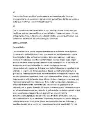 a]

Cuando diseñemos un objeto que tenga característicasvibratorias debemos
procurar aislarlo adecuadamente para disminuir sunivel hasta donde sea posible y
evitar que el estímulo se transmita aotro cuerpo.

b]

Que el usuario tenga varios descansos breves a lo largo de suactividad para que
cambie de posición y asírestablezca la normalidadnerviosa y muscular y evite caer
en la peligrosa fatiga. Esto serecomienda sobre todo a usuarios que trabajan bajo
condiciones devibración por jornadas largas y continuas.

CONTAMINACIÓN

Generalidades

La contaminación es uno de los grandes males que actualmente ataca al planeta.
Presenta una cualidad bien particular: es una creación artificialdestructora de la
creación natural. Sólo los levantamientos de polvo,las erupciones volcánicas e
incendios forestales se considerancontaminación natural; el resto es de origen
artificial. De ahíse deduceque casi la totalidad de dicho factor sea el resultado del
aumentoincontrolado de la población; de la formación de grandes
núcleosindustriales y urbanos; de la aparición de los hidrocarburos comofuente de
energía y el surgimiento de nuevos objetos de uso quemotivaron el consumo a
gran escala. Toda esta acumulación ha idominando los recursos naturales que a su
vez han sido utilizados demanera irracional, sobrepasando en mucho la capacidad
deautorregeneraciónde la naturaleza. Además de éstas, hay otras razonesque nos
hacen mencionar este mal modificador de los factoresambientales.Hace algunos
años la calidad ambiental no manifestaba alteracionesni degradaciones tan
palpables, por lo que no representaba ningún problema para las sociedades ni para
los primeros hacedores de laergonomía. Actualmente las condiciones son otras. Los
seres humanosestamos aprendiendo a convivir y a sobrevivir con la
contaminación,subproducto de casi todas las actividades productivas humanas.
Para larealización de estas actividades requerimos de objetos de uso que dealguna
manera contaminan el ambiente. Puede ser durante larealización de la tarea o
cuando estos objetos se convierten en desechosal terminar su vida útil. Por esto
 