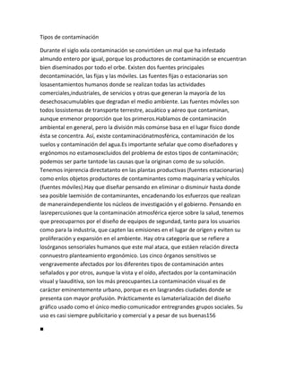 Tipos de contaminación

Durante el siglo xxla contaminación se convirtióen un mal que ha infestado
almundo entero por igual, porque los productores de contaminación se encuentran
bien diseminados por todo el orbe. Existen dos fuentes principales
decontaminación, las fijas y las móviles. Las fuentes fijas o estacionarias son
losasentamientos humanos donde se realizan todas las actividades
comerciales,industriales, de servicios y otras que generan la mayoría de los
desechosacumulables que degradan el medio ambiente. Las fuentes móviles son
todos lossistemas de transporte terrestre, acuático y aéreo que contaminan,
aunque enmenor proporción que los primeros.Hablamos de contaminación
ambiental en general, pero la división más comúnse basa en el lugar físico donde
ésta se concentra. Así, existe contaminaciónatmosférica, contaminación de los
suelos y contaminación del agua.Es importante señalar que como diseñadores y
ergónomos no estamosexcluidos del problema de estos tipos de contaminación;
podemos ser parte tantode las causas que la originan como de su solución.
Tenemos injerencia directatanto en las plantas productivas (fuentes estacionarias)
como enlos objetos productores de contaminantes como maquinaria y vehículos
(fuentes móviles).Hay que diseñar pensando en eliminar o disminuir hasta donde
sea posible laemisión de contaminantes, encadenando los esfuerzos que realizan
de maneraindependiente los núcleos de investigación y el gobierno. Pensando en
lasrepercusiones que la contaminación atmosférica ejerce sobre la salud, tenemos
que preocuparnos por el diseño de equipos de segundad, tanto para los usuarios
como para la industria, que capten las emisiones en el lugar de origen y eviten su
proliferación y expansión en el ambiente. Hay otra categoría que se refiere a
losórganos sensoriales humanos que este mal ataca, que estáen relación directa
connuestro planteamiento ergonómico. Los cinco órganos sensitivos se
vengravemente afectados por los diferentes tipos de contaminación antes
señalados y por otros, aunque la vista y el oído, afectados por la contaminación
visual y laauditiva, son los más preocupantes.La contaminación visual es de
carácter eminentemente urbano, porque es en lasgrandes ciudades donde se
presenta con mayor profusión. Prácticamente es lamaterialización del diseño
gráfico usado como el único medio comunicador entregrandes grupos sociales. Su
uso es casi siempre publicitario y comercial y a pesar de sus buenas156

■
 