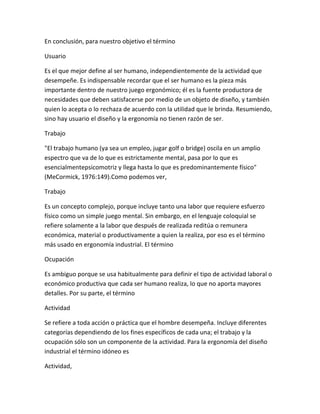 En conclusión, para nuestro objetivo el término

Usuario

Es el que mejor define al ser humano, independientemente de la actividad que
desempeñe. Es indispensable recordar que el ser humano es la pieza más
importante dentro de nuestro juego ergonómico; él es la fuente productora de
necesidades que deben satisfacerse por medio de un objeto de diseño, y también
quien lo acepta o lo rechaza de acuerdo con la utilidad que le brinda. Resumiendo,
sino hay usuario el diseño y la ergonomía no tienen razón de ser.

Trabajo

"El trabajo humano (ya sea un empleo, jugar golf o bridge) oscila en un amplio
espectro que va de lo que es estrictamente mental, pasa por lo que es
esencialmentepsicomotriz y llega hasta lo que es predominantemente físico"
(MeCormick, 1976:149).Como podemos ver,

Trabajo

Es un concepto complejo, porque incluye tanto una labor que requiere esfuerzo
físico como un simple juego mental. Sin embargo, en el lenguaje coloquial se
refiere solamente a la labor que después de realizada reditúa o remunera
económica, material o productivamente a quien la realiza, por eso es el término
más usado en ergonomía industrial. El término

Ocupación

Es ambiguo porque se usa habitualmente para definir el tipo de actividad laboral o
económico productiva que cada ser humano realiza, lo que no aporta mayores
detalles. Por su parte, el término

Actividad

Se refiere a toda acción o práctica que el hombre desempeña. Incluye diferentes
categorías dependiendo de los fines específicos de cada una; el trabajo y la
ocupación sólo son un componente de la actividad. Para la ergonomía del diseño
industrial el término idóneo es

Actividad,
 