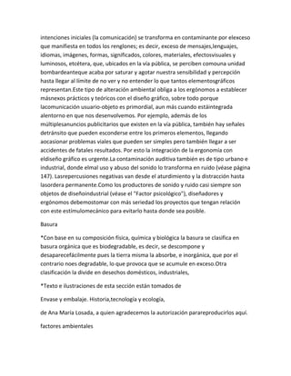 intenciones iniciales (la comunicación) se transforma en contaminante por elexceso
que manifiesta en todos los renglones; es decir, exceso de mensajes,lenguajes,
idiomas, imágenes, formas, significados, colores, materiales, efectosvisuales y
luminosos, etcétera, que, ubicados en la vía pública, se perciben comouna unidad
bombardeanteque acaba por saturar y agotar nuestra sensibilidad y percepción
hasta llegar al límite de no ver y no entender lo que tantos elementosgráficos
representan.Este tipo de alteración ambiental obliga a los ergónomos a establecer
másnexos prácticos y teóricos con el diseño gráfico, sobre todo porque
lacomunicación usuario-objeto es primordial, aun más cuando estáintegrada
alentorno en que nos desenvolvemos. Por ejemplo, además de los
múltiplesanuncios publicitarios que existen en la vía pública, también hay señales
detránsito que pueden esconderse entre los primeros elementos, llegando
aocasionar problemas viales que pueden ser simples pero también llegar a ser
accidentes de fatales resultados. Por esto la integración de la ergonomía con
eldiseño gráfico es urgente.La contaminación auditiva también es de tipo urbano e
industrial, donde elmal uso y abuso del sonido lo transforma en ruido (véase página
147). Lasrepercusiones negativas van desde el aturdimiento y la distracción hasta
lasordera permanente.Como los productores de sonido y ruido casi siempre son
objetos de diseñoindustrial (véase el "Factor psicológico"), diseñadores y
ergónomos debemostomar con más seriedad los proyectos que tengan relación
con este estímulomecánico para evitarlo hasta donde sea posible.

Basura

*Con base en su composición física, química y biológica la basura se clasifica en
basura orgánica que es biodegradable, es decir, se descompone y
desaparecefácilmente pues la tierra misma la absorbe, e inorgánica, que por el
contrario noes degradable, lo que provoca que se acumule en exceso.Otra
clasificación la divide en desechos domésticos, industriales,

*Texto e ilustraciones de esta sección están tomados de

Envase y embalaje. Historia,tecnología y ecología,

de Ana María Losada, a quien agradecemos la autorización parareproducirlos aquí.

factores ambientales
 