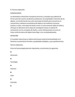 8. Factores objetuales

GENERALIDADES

Los diseñadores industriales manejamos términos y conceptos que,además de
formar parte de nuestro vocabulario profesional, son propiedades materiales de los
objetos. La transformación que sufre elconcepto de diseño para convertirse en
característica cualitativa ocuantitativa del objeto se da mediante el proceso
creativo; es decir, enla etapa de diseño misma. En este momento todos los datos y
cifrasque se obtuvieron de la etapa de investigación (véase el capítulo 9)
semezclarán con los conceptos de diseño, y asíse irátraduciendo uno auno en
líneas conforma-doras del objeto hasta llegar a los resultadosdeseados.

DEFINICIÓN

El resultado material que se obtiene del proceso anteriormenteseñalado es lo
llamamos características formales y propiedades delobjeto, y que aquíllamaremos

factores objetuales.

Entre los factoresobjetualesmás importantes, encontramos los siguientes:

■

Dimensión

■

Tecnología

■

Volumen

■

Color

■

Controles

■
 