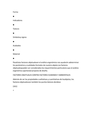 Forma

■

Indicadores

■

Textura

■

Símbolosy signos

■

Acabados

■

Material

■

PesoEstos factores objetualesen el análisis ergonómico nos ayudarán adeterminar
los parámetros y cualidades formales de nuestro objeto.Los factores
objetualespueden ser considerados los requerimientos particulares que el análisis
ergonómico aportaráal proyecto de diseño.

FACTORES OBJETUALES CONTRA FACTORES HUMANOS Y AMBIENTALES

Además de ser las propiedades cualitativas y cuantitativas de losobjetos, los
factores objetualesson también los puntos básicos dondese

(161)

^
 