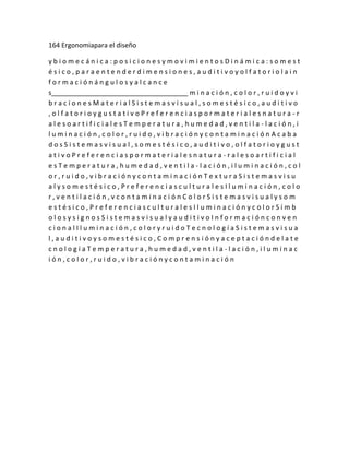 164 Ergonomiapara el diseño

ybiomecánica:posicionesymovimientosDinámica:somest
ésico,paraentenderdimensiones,auditivoyolfatoriolain
formaciónángulosyalcance
s_____________________________________ m i n a c i ó n , c o l o r , r u i d o y v i
bracionesMaterialSistemasvisual,somestésico,auditivo
,olfatorioygustativoPreferenciaspormaterialesnatura-r
alesoartificialesTemperatura,humedad,ventila-lación,i
luminación,color,ruido,vibraciónycontaminaciónAcaba
dosSistemasvisual,somestésico,auditivo,olfatorioygust
ativoPreferenciaspormaterialesnatura-ralesoartificial
esTemperatura,humedad,ventila-lación,iluminación,col
or,ruido,vibraciónycontaminaciónTexturaSistemasvisu
alysomestésico,PreferenciasculturalesIluminación,colo
r,ventilación,vcontaminaciónColorSistemasvisualysom
estésico,PreferenciasculturalesIluminaciónycolorSímb
olosysignosSistemasvisualyauditivoInformaciónconven
cionalIluminación,coloryruidoTecnologíaSistemasvisua
l,auditivoysomestésico,Comprensiónyaceptacióndelate
cnologíaTemperatura,humedad,ventila-lación,iluminac
ión,color,ruido,vibraciónycontaminación
 