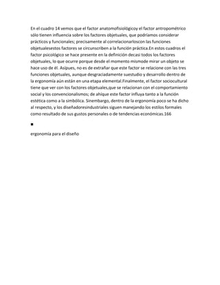 En el cuadro 14 vemos que el factor anatomofisiológicoy el factor antropométrico
sólo tienen influencia sobre los factores objetuales, que podríamos considerar
prácticos y funcionales; precisamente al correlacionarloscon las funciones
objetualesestos factores se circunscriben a la función práctica.En estos cuadros el
factor psicológico se hace presente en la definición decasi todos los factores
objetuales, lo que ocurre porque desde el momento mismode mirar un objeto se
hace uso de él. Asípues, no es de extrañar que este factor se relacione con las tres
funciones objetuales, aunque desgraciadamente suestudio y desarrollo dentro de
la ergonomía aún están en una etapa elemental.Finalmente, el factor sociocultural
tiene que ver con los factores objetuales,que se relacionan con el comportamiento
social y los convencionalismos; de ahíque este factor influya tanto a la función
estética como a la simbólica. Sinembargo, dentro de la ergonomía poco se ha dicho
al respecto, y los diseñadoresindustriales siguen manejando los estilos formales
como resultado de sus gustos personales o de tendencias económicas.166

■

ergonomía para el diseño
 