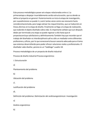 Este proceso metodológico posee seis etapas relacionadas entre sí. La
primeraetapa a despejar invariablemente serála estructuración, que es donde se
define el proyecto en general. Posteriormente se inicia la etapa de investigación,
por cuyasdivisiones se puede ir y venir tantas veces como sea necesario hasta
considerarlaconcluida, para luego extraer los requerimientos, que se traducirán en
líneas yformas en la etapa de diseño. Finalmente se llega a la etapa de realización,
que esdonde el objeto diseñado cobra vida. Es importante señalar que aun después
dedar por terminada una etapa se puede regresar a ella hasta que el
proyectoconcluya satisfactoria y definitivamente.También hay que recordar que el
trabajo del diseñador es interdisciplinario yél es sólo un mediador entre diferentes
profesiones y oficios, por lo que esnecesario buscar asesoría adecuada para el tema
que estemos desarrollando para poder ofrecer soluciones reales y profesionales. El
diseñador sabe diseñar, perono es un "todólogo".cuadro 18.

Proceso metodológico de un proyecto de diseño industrial

Proceso de diseño industrial Proceso ergonómico

i. Estructuración

a]

Planteamiento del problema

b]

Ubicación del problema

c

Justificación del problema

d

Definición del problemai. Delimitación del análisisergonómicoii. Investigación

a]

Análisis ergonómico

b]
 