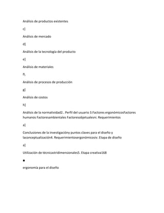 Análisis de productos existentes

c]

Análisis de mercado

d]

Análisis de la tecnología del producto

e]

Análisis de materiales

f

Análisis de procesos de producción

g]

Análisis de costos

h]

Análisis de la normatividad2.. Perfil del usuario 3.Factores ergonómicosFactores
humanos Factoresambientales Factoresobjetualesni. Requerimientos

a]

Conclusiones de la investigacióny puntos claves para el diseño y
laconceptualización4. Requerimientosergonómicosiv. Etapa de diseño

a]

Utilización de técnicastridimensionales5. Etapa creativa168

■

ergonomía para el diseño
 