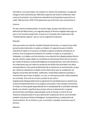 Vecindario, una comunidad, una ciudad o un sistema de autopistas). La segunda
categoría está constituida por diferentes aspectos del entorno ambiental, tales
como la iluminación, las condiciones atmosféricas (incluyendo la polución) y el
ruido" (Me Cormick, 1976:17).Proponemos que el término más conveniente es

Entorno

Por dos razones fundamentales. En primer lugar, porque coincidimos con la
definición de MeCormick, y en segundo porque el término engloba todo lugar en
que un ser humano pueda estar, lo que es un concepto más amplio que el de
"medioambiente laboral", que se usa en ergonomía industrial.

Relación

Para que exista una relación, también llamada interacción, se requiere que estén
presentes dos elementos: el sujeto y el objeto. En ergonomía para el diseño
industrial el sujeto es el usuario y el objeto cualquier producto utilizado por el
primero. Para la ergonomía industrial, en cambio, el sujeto es el operador o
trabajador, y el objeto una herramienta o una estación de trabajocompleta.Dentro
de esta relación sujeto-objeto se manifiesta la intervención física del ser humano
por medio de factores anatomofisiológicosy antropométricos; esta intervención es
tan importante que casi todos los proyectos de diseño dan prioridad a los datos
antropométricos. Otra parte fundamental de la relación es la comunicación, ya que
por medio de indicadores el objeto emite información que es recibida por los
órganos sensoriales del hombre, codificada y respondida mediante actitudes o
movimientos que envían al objeto, a su vez, un mensaje que éste recibe mediante
sus controles. Este ciclo es circular y puede ser de corta o
largaduración.Desgraciadamente la ergonomía ha estudiado poco la relación que
se basa fundamentalmente en los órganos sensoriales. Estos siempre intervienen,
en mayor o menor grado dependiendo de la complejidad de la actividad realizada:
desde una relación superficial que se basa sólo en la observación y el gusto
personal hasta actividades especializadas como el manejo y control de una
industria computarizada en la que además de la aplicación de los cinco sentidos
también intervienen factores fisiológicos, antropométricos y ambientales de
manera directa. Por lo anterior, y por su sencillez y claridad, concluimos que el
término

Relación
 