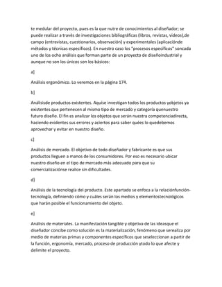 te medular del proyecto, pues es la que nutre de conocimientos al diseñador; se
puede realizar a través de investigaciones bibliográficas (libros, revistas, videos),de
campo (entrevistas, cuestionarios, observación) y experimentales (aplicaciónde
métodos y técnicas específicos). En nuestro caso los "procesos específicos" soncada
uno de los ocho análisis que forman parte de un proyecto de diseñoindustrial y
aunque no son los únicos son los básicos:

a]

Análisis ergonómico. Lo veremos en la página 174.

b]

Análisisde productos existentes. Aquíse investigan todos los productos yobjetos ya
existentes que pertenecen al mismo tipo de mercado y categoría quenuestro
futuro diseño. El fin es analizar los objetos que serán nuestra competenciadirecta,
haciendo evidentes sus errores y aciertos para saber quées lo quedebemos
aprovechar y evitar en nuestro diseño.

c]

Análisis de mercado. El objetivo de todo diseñador y fabricante es que sus
productos lleguen a manos de los consumidores. Por eso es necesario ubicar
nuestro diseño en el tipo de mercado más adecuado para que su
comercializaciónse realice sin dificultades.

d]

Análisis de la tecnología del producto. Este apartado se enfoca a la relaciónfunción-
tecnología, definiendo cómo y cuáles serán los medios y elementostecnológicos
que harán posible el funcionamiento del objeto.

e]

Análisis de materiales. La manifestación tangible y objetiva de las ideasque el
diseñador concibe como solución es la materialización, fenómeno que serealiza por
medio de materias primas y componentes específicos que seseleccionan a partir de
la función, ergonomía, mercado, proceso de producción ytodo lo que afecte y
delimite el proyecto.
 