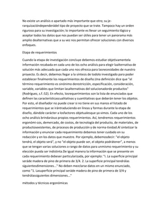 No existe un análisis o apartado más importante que otro; su je-
rarquizacióndependerádel tipo de proyecto que se trate. Tampoco hay un orden
riguroso para su investigación; lo importante es llevar un seguimiento lógico y
aceptar todos los datos que nos puedan ser útiles para tener un panorama más
amplio dealternativas que a su vez nos permitan ofrecer soluciones con diversos
enfoques.

Etapa de requerimientos

Cuando la etapa de investigación concluye debemos estudiar objetivamentela
información recabada en cada uno de los ocho análisis para elegir laalternativa de
solución más adecuada que cada uno nos ofrezca para lasnecesidades de nuestro
proyecto. Es decir, debemos llegar a la síntesis de todolo investigado para poder
establecer finalmente los requerimientos de diseño.Una definición dice que "el
término requerimiento es sinónimo derestricción, especificación, consideración,
variable, variables que limitan lasalternativas del solucionadorde productos"
(Rodríguez, s.f.:52). En efecto, losrequerimientos son la lista de enunciados que
definen las característicascualitativas y cuantitativas que deberán tener los objetos.
Por esto, el diseñador no puede crear si no tiene en sus manos el listado de
requerimientos que se irántraduciendo en líneas y formas durante la etapa de
diseño, dándole carácter a losfactores objetualesque ya vimos. Cada uno de los
ocho análisis brindarásus propios requerimientos. Así, tendremos requerimientos
ergonómi-cos, demercado, de costos, de tecnología del producto, de materiales, de
productosexistentes, de procesos de producción y de norma-tividad.Al sintetizar la
información y enunciar cada requerimiento debemos tener cuidado en su
redacción y en los datos que muestre. Por ejemplo, debemosdecir: "el objeto
tendrá, el objeto será", y no "el objeto puede ser, el objeto podrátener", a menos
que se tengan varias soluciones o rango de datos para unmismo requerimiento y su
elección pueda ser indistinta.De igual manera la información que se presente en
cada requerimiento debeser particularizada, por ejemplo: "i. La superficie principal
seráde madera de pino de primera de 3/4. 2. La superficie principal tendrálas
siguientesdimensiones..." No deben mezclarse datos en un mismo enunciado,
como "1. Lasuperficie principal seráde madera de pino de primera de 3/4 y
tendrálassiguientes dimensiones..."

métodos y técnicas ergonómicas
 