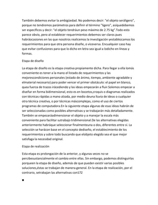 También debemos evitar la ambigüedad. No podemos decir: "el objeto seráligero",
porque no tendremos parámetros para definir el término "ligero", asíquedebemos
ser específicos y decir: "el objeto tendráun peso máximo de 2.75 kg".Todo esto
parece obvio, pero al establecer requerimientos debemos ser claros pues
habráocasiones en las que nosotros realicemos la investigación yestablezcamos los
requerimientos para que otra persona diseñe, o viceversa. Encualquier caso hay
que evitar confusiones para que lo dicho en letra sea igual a lodicho en líneas y
formas.

Etapa de diseño

La etapa de diseño es la etapa creativa propiamente dicha. Para llegar a ella lomás
conveniente es tener a la mano el listado de requerimientos y las
mejorescondiciones personales (estado de ánimo, tiempo, ambiente agradable y
elmaterial necesario) para poder vencer el primer obstáculo: el papel en blanco,
quea fuerza de trazos irácediendo y las ideas empezarán a fluir.Solemos empezar a
diseñar en forma bidimensional, esto es en bocetos,croquis o diagramas realizados
con técnicas rápidas a mano alzada, por medio deuna lluvia de ideas o cualquier
otra técnica creativa, o por técnicas máscomplejas, como el uso de ciertos
programas de computadora.En la siguiente etapa algunas de esas ideas habrán de
ser seleccionadas como posibles alternativas y se trabajarán más detalladamente.
También se empezaráadimensionar el objeto y a manejar la escala más
conveniente para facilitar sutrabajo tridimensional.De las alternativas elegidas
anteriormente habráque seleccionar finalmenteuna o dos, diferentes entre sí. La
selección se harácon base en el concepto dediseño, el establecimiento de los
requerimientos y sobre todo buscando que elobjeto elegido sea el que mejor
satisfaga la necesidad original.

Etapa de realización

Esta etapa es prolongación de la anterior, y algunas veces no se
percibesustancialmente el cambio entre ellas. Sin embargo, podemos distinguirlas
porqueen la etapa de diseño, además de que pueden existir varias posibles
soluciones,éstas se trabajan de manera general. En la etapa de realización, por el
contrario, setrabajan las alternativas con172

■
 