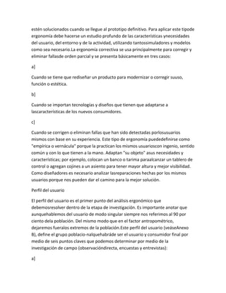 estén solucionados cuando se llegue al prototipo definitivo. Para aplicar este tipode
ergonomía debe hacerse un estudio profundo de las características ynecesidades
del usuario, del entorno y de la actividad, utilizando tantossimuladores y modelos
como sea necesario.La ergonomía correctiva se usa principalmente para corregir y
eliminar fallasde orden parcial y se presenta básicamente en tres casos:

a]

Cuando se tiene que rediseñar un producto para modernizar o corregir suuso,
función o estética.

b]

Cuando se importan tecnologías y diseños que tienen que adaptarse a
lascaracterísticas de los nuevos consumidores.

c]

Cuando se corrigen o eliminan fallas que han sido detectadas porlosusuarios
mismos con base en su experiencia. Este tipo de ergonomía puededefinirse como
"empírica o vernácula" porque la practican los mismos usuarioscon ingenio, sentido
común y con lo que tienen a la mano. Adaptan "su objeto" asus necesidades y
características; por ejemplo, colocan un banco o tarima paraalcanzar un tablero de
control o agregan cojines a un asiento para tener mayor altura y mejor visibilidad.
Como diseñadores es necesario analizar lasreparaciones hechas por los mismos
usuarios porque nos pueden dar el camino para la mejor solución.

Perfil del usuario

El perfil del usuario es el primer punto del análisis ergonómico que
debemosresolver dentro de la etapa de investigación. Es importante anotar que
aunquehablemos del usuario de modo singular siempre nos referimos al 90 por
ciento dela población. Del mismo modo que en el factor antropométrico,
dejaremos fueralos extremos de la población.Este perfil del usuario (veáseAnexo
B), define el grupo poblacio-nalquehabráde ser el usuario y consumidor final por
medio de seis puntos claves que podemos determinar por medio de la
investigación de campo (observacióndirecta, encuestas y entrevistas):

a]
 