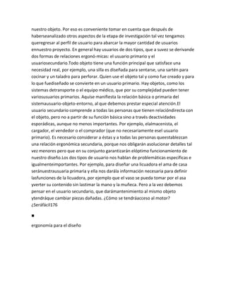 nuestro objeto. Por eso es conveniente tomar en cuenta que después de
haberseanalizado otros aspectos de la etapa de investigación tal vez tengamos
queregresar al perfil de usuario para abarcar la mayor cantidad de usuarios
ennuestro proyecto. En general hay usuarios de dos tipos, que a suvez se derivande
dos formas de relaciones ergonó-micas: el usuario primario y el
usuariosecundario.Todo objeto tiene una función principal que satisface una
necesidad real, por ejemplo, una silla es diseñada para sentarse, una sartén para
cocinar y un taladro para perforar. Quien use el objeto tal y como fue creado y para
lo que fuediseñado se convierte en un usuario primario. Hay objetos, como los
sistemas detransporte o el equipo médico, que por su complejidad pueden tener
variosusuarios primarios. Aquíse manifiesta la relación básica o primaria del
sistemausuario-objeto-entorno, al que debemos prestar especial atención.El
usuario secundario comprende a todas las personas que tienen relacióndirecta con
el objeto, pero no a partir de su función básica sino a través deactividades
esporádicas, aunque no menos importantes. Por ejemplo, elalmacenista, el
cargador, el vendedor o el comprador (que no necesariamente esel usuario
primario). Es necesario considerar a éstas y a todas las personas queestablezcan
una relación ergonómica secundaria, porque nos obligarán asolucionar detalles tal
vez menores pero que en su conjunto garantizarán elóptimo funcionamiento de
nuestro diseño.Los dos tipos de usuario nos hablan de problemáticas específicas e
igualmenteimportantes. Por ejemplo, para diseñar una licuadora el ama de casa
seránuestrausuaria primaria y ella nos darála información necesaria para definir
lasfunciones de la licuadora, por ejemplo que el vaso se pueda tomar por el asa
yverter su contenido sin lastimar la mano y la muñeca. Pero a la vez debemos
pensar en el usuario secundario, que darámantenimiento al mismo objeto
ytendráque cambiar piezas dañadas. ¿Cómo se tendráacceso al motor?
¿Seráfácil176

■

ergonomía para el diseño
 