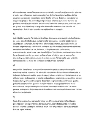 el reemplazo de piezas? Aunque parezcan detalles pequeños debemos dar solución
a todos para ofrecer un buen producto.Para definir la cantidad y el tipo de los
usuarios que estarán en contacto conel diseño primero debemos considerar las
exigencias propias del proyectoy delgrado que estemos cursando. Durante los
primeros niveles suele hacerse énfasisexclusivamente en el usuario primario, pero
en grados más elevados y ya engrados avanzados se tienen que estudiar las
necesidades de todoslos usuarios para globa-lizarel proyecto.

b]

Actividaddel usuario. Paralelamente al tipo de usuario se encuentra laclasificación
de todas las actividades que realizarán el o los usuarios con el o losobjetos de
acuerdo con su función. Como vimos en el inciso anterior, estasactividades se
dividen en primarias y secundarias. Entre las actividadessecundarias más comunes
se encuentran la fabricación, limpieza, transporte,compra, ensamble,
mantenimiento, almacenaje y venta del objeto. También seconsideran secundarias
las actividades que las personas realizanal usar el objeto para lo que no fue
diseñado y que como diseñadores debemos prever. Por ejemplo, usar una silla
como escalera o la mesa del comedor comoburro de planchar.

c]

Ocupación. Se refiere a la ocupación económico-productiva quedesempeña
nuestro grupo de usuarios. Por ejemplo, estudiantes de bachillerato,obreros de la
industria de la construcción, amas de casa o pilotos aviadores. Estedato es de gran
utilidad sobre todo cuando el objeto seráusado por un gremio enespecífico, porque
la estructura y dimensión corporal dependen en gran medidadel trabajo que las
personas desempeñen; quienes realizan trabajos físicos poseenmayor masa
muscular que las que desempeñan labores sedentes o intelectuales.De modo
general, este punto da pauta para definir el mercado en el quehabremos de colocar
el producto diseñado.

d]

Sexo. El sexo se define para determinar las diferencias anato-mofisiológicas,
psicológicas y antropométricas de los usuarios, sobre todocuando el objeto a
diseñar serámás usado por personas de un sexo en particular por cuestiones de
función o por estética.
 
