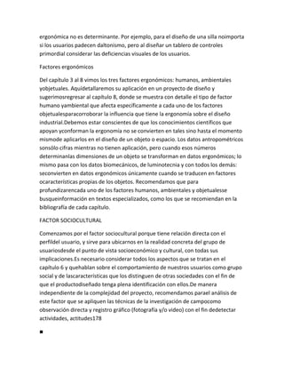 ergonómica no es determinante. Por ejemplo, para el diseño de una silla noimporta
si los usuarios padecen daltonismo, pero al diseñar un tablero de controles
primordial considerar las deficiencias visuales de los usuarios.

Factores ergonómicos

Del capítulo 3 al 8 vimos los tres factores ergonómicos: humanos, ambientales
yobjetuales. Aquídetallaremos su aplicación en un proyecto de diseño y
sugerimosregresar al capítulo 8, donde se muestra con detalle el tipo de factor
humano yambiental que afecta específicamente a cada uno de los factores
objetualesparacorroborar la influencia que tiene la ergonomía sobre el diseño
industrial.Debemos estar conscientes de que los conocimientos científicos que
apoyan yconforman la ergonomía no se convierten en tales sino hasta el momento
mismode aplicarlos en el diseño de un objeto o espacio. Los datos antropométricos
sonsólo cifras mientras no tienen aplicación, pero cuando esos números
determinanlas dimensiones de un objeto se transforman en datos ergonómicos; lo
mismo pasa con los datos biomecánicos, de luminotecnia y con todos los demás:
seconvierten en datos ergonómicos únicamente cuando se traducen en factores
ocaracterísticas propias de los objetos. Recomendamos que para
profundizarencada uno de los factores humanos, ambientales y objetualesse
busqueinformación en textos especializados, como los que se recomiendan en la
bibliografía de cada capítulo.

FACTOR SOCIOCULTURAL

Comenzamos por el factor sociocultural porque tiene relación directa con el
perfildel usuario, y sirve para ubicarnos en la realidad concreta del grupo de
usuariosdesde el punto de vista socioeconómico y cultural, con todas sus
implicaciones.Es necesario considerar todos los aspectos que se tratan en el
capítulo 6 y quehablan sobre el comportamiento de nuestros usuarios como grupo
social y de lascaracterísticas que los distinguen de otras sociedades con el fin de
que el productodiseñado tenga plena identificación con ellos.De manera
independiente de la complejidad del proyecto, recomendamos parael análisis de
este factor que se apliquen las técnicas de la investigación de campocomo
observación directa y registro gráfico (fotografía y/o video) con el fin dedetectar
actividades, actitudes178

■
 