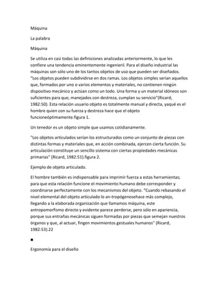 Máquina

La palabra

Máquina

Se utiliza en casi todas las definiciones analizadas anteriormente, lo que les
confiere una tendencia eminentemente ingenieril. Para el diseño industrial las
máquinas son sólo uno de los tantos objetos de uso que pueden ser diseñados.
“Los objetos pueden subdividirse en dos ramas. Los objetos simples serían aquellos
que, formados por uno o varios elementos y materiales, no contienen ningún
dispositivo mecánico y actúan como un todo. Una forma y un material idóneos son
suficientes para que, manejados con destreza, cumplan su servicio"(Ricard,
1982:50). Esta relación usuario objeto es totalmente manual y directa, yaqué es el
hombre quien con su fuerza y destreza hace que el objeto
funcioneóptimamente.figura 1.

Un tenedor es un objeto simple que usamos cotidianamente.

"Los objetos articulados serían los estructurados como un conjunto de piezas con
distintas formas y materiales que, en acción combinada, ejercen cierta función. Su
articulación constituye un sencillo sistema con ciertas propiedades mecánicas
primarias" (Ricard, 1982:51).figura 2.

Ejemplo de objeto articulado.

El hombre también es indispensable para imprimir fuerza a estas herramientas;
para que esta relación funcione el movimiento humano debe corresponder y
coordinarse perfectamente con los mecanismos del objeto. “Cuando rebasando el
nivel elemental del objeto articulado lo an-tropógenosehace más complejo,
llegando a la elaborada organización que llamamos máquina, este
antropomorfismo directo y evidente parece perderse, pero sólo en apariencia,
porque sus entrañas mecánicas siguen formadas por piezas que semejan nuestros
órganos y que, al actuar, fingen movimientos gestuales humanos" (Ricard,
1982:53).22

■

Ergonomía para el diseño
 