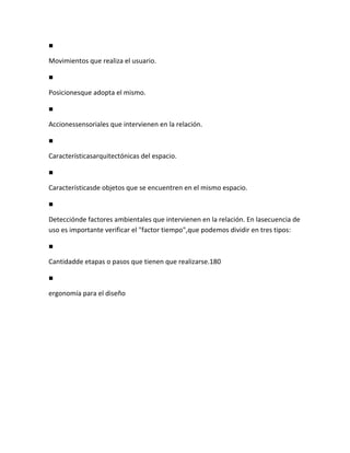 ■

Movimientos que realiza el usuario.

■

Posicionesque adopta el mismo.

■

Accionessensoriales que intervienen en la relación.

■

Característicasarquitectónicas del espacio.

■

Característicasde objetos que se encuentren en el mismo espacio.

■

Detecciónde factores ambientales que intervienen en la relación. En lasecuencia de
uso es importante verificar el "factor tiempo",que podemos dividir en tres tipos:

■

Cantidadde etapas o pasos que tienen que realizarse.180

■

ergonomía para el diseño
 