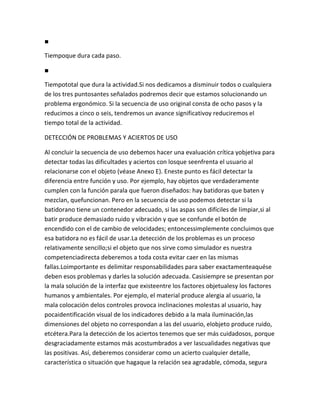 ■

Tiempoque dura cada paso.

■

Tiempototal que dura la actividad.Si nos dedicamos a disminuir todos o cualquiera
de los tres puntosantes señalados podremos decir que estamos solucionando un
problema ergonómico. Si la secuencia de uso original consta de ocho pasos y la
reducimos a cinco o seis, tendremos un avance significativoy reduciremos el
tiempo total de la actividad.

DETECCIÓN DE PROBLEMAS Y ACIERTOS DE USO

Al concluir la secuencia de uso debemos hacer una evaluación crítica yobjetiva para
detectar todas las dificultades y aciertos con losque seenfrenta el usuario al
relacionarse con el objeto (véase Anexo E). Eneste punto es fácil detectar la
diferencia entre función y uso. Por ejemplo, hay objetos que verdaderamente
cumplen con la función parala que fueron diseñados: hay batidoras que baten y
mezclan, quefuncionan. Pero en la secuencia de uso podemos detectar si la
batidorano tiene un contenedor adecuado, si las aspas son difíciles de limpiar,si al
batir produce demasiado ruido y vibración y que se confunde el botón de
encendido con el de cambio de velocidades; entoncessimplemente concluimos que
esa batidora no es fácil de usar.La detección de los problemas es un proceso
relativamente sencillo;si el objeto que nos sirve como simulador es nuestra
competenciadirecta deberemos a toda costa evitar caer en las mismas
fallas.Loimportante es delimitar responsabilidades para saber exactamenteaquése
deben esos problemas y darles la solución adecuada. Casisiempre se presentan por
la mala solución de la interfaz que existeentre los factores objetualesy los factores
humanos y ambientales. Por ejemplo, el material produce alergia al usuario, la
mala colocación delos controles provoca inclinaciones molestas al usuario, hay
pocaidentificación visual de los indicadores debido a la mala iluminación,las
dimensiones del objeto no correspondan a las del usuario, elobjeto produce ruido,
etcétera.Para la detección de los aciertos tenemos que ser más cuidadosos, porque
desgraciadamente estamos más acostumbrados a ver lascualidades negativas que
las positivas. Así, deberemos considerar como un acierto cualquier detalle,
característica o situación que hagaque la relación sea agradable, cómoda, segura
 