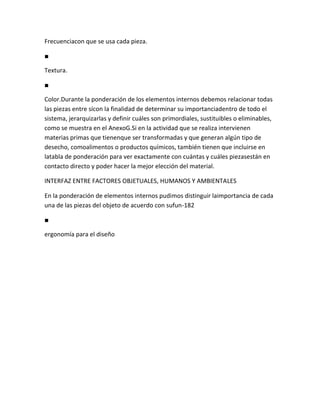 Frecuenciacon que se usa cada pieza.

■

Textura.

■

Color.Durante la ponderación de los elementos internos debemos relacionar todas
las piezas entre sícon la finalidad de determinar su importanciadentro de todo el
sistema, jerarquizarlas y definir cuáles son primordiales, sustituibles o eliminables,
como se muestra en el AnexoG.Si en la actividad que se realiza intervienen
materias primas que tienenque ser transformadas y que generan algún tipo de
desecho, comoalimentos o productos químicos, también tienen que incluirse en
latabla de ponderación para ver exactamente con cuántas y cuáles piezasestán en
contacto directo y poder hacer la mejor elección del material.

INTERFAZ ENTRE FACTORES OBJETUALES, HUMANOS Y AMBIENTALES

En la ponderación de elementos internos pudimos distinguir laimportancia de cada
una de las piezas del objeto de acuerdo con sufun-182

■

ergonomía para el diseño
 