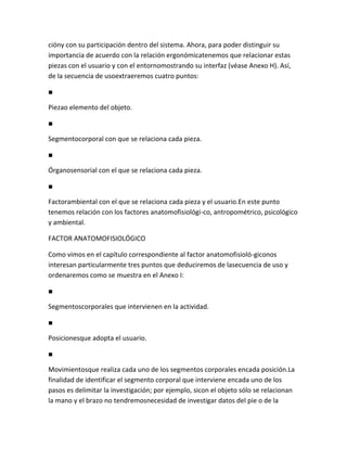 cióny con su participación dentro del sistema. Ahora, para poder distinguir su
importancia de acuerdo con la relación ergonómicatenemos que relacionar estas
piezas con el usuario y con el entornomostrando su interfaz (véase Anexo H). Así,
de la secuencia de usoextraeremos cuatro puntos:

■

Piezao elemento del objeto.

■

Segmentocorporal con que se relaciona cada pieza.

■

Órganosensorial con el que se relaciona cada pieza.

■

Factorambiental con el que se relaciona cada pieza y el usuario.En este punto
tenemos relación con los factores anatomofisiológi-co, antropométrico, psicológico
y ambiental.

FACTOR ANATOMOFISIOLÓGICO

Como vimos en el capítulo correspondiente al factor anatomofisioló-giconos
interesan particularmente tres puntos que deduciremos de lasecuencia de uso y
ordenaremos como se muestra en el Anexo I:

■

Segmentoscorporales que intervienen en la actividad.

■

Posicionesque adopta el usuario.

■

Movimientosque realiza cada uno de los segmentos corporales encada posición.La
finalidad de identificar el segmento corporal que interviene encada uno de los
pasos es delimitar la investigación; por ejemplo, sicon el objeto sólo se relacionan
la mano y el brazo no tendremosnecesidad de investigar datos del pie o de la
 