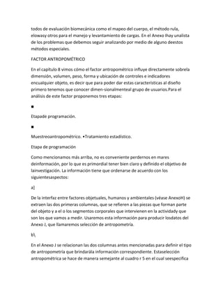 todos de evaluación biomecánica como el mapeo del cuerpo, el método rula,
elowasy otros para el manejo y levantamiento de cargas. En el Anexo Ihay unalista
de los problemas que debemos seguir analizando por medio de alguno deestos
métodos especiales.

FACTOR ANTROPOMÉTRICO

En el capítulo 8 vimos cómo el factor antropométrico influye directamente sobrela
dimensión, volumen, peso, forma y ubicación de controles e indicadores
encualquier objeto, es decir que para poder dar estas características al diseño
primero tenemos que conocer dimen-sionalmenteal grupo de usuarios.Para el
análisis de este factor proponemos tres etapas:

■

Etapade programación.

■

Muestreoantropométrico. •Tratamiento estadístico.

Etapa de programación

Como mencionamos más arriba, no es conveniente perdernos en mares
deinformación, por lo que es primordial tener bien claro y definido el objetivo de
lainvestigación. La información tiene que ordenarse de acuerdo con los
siguientesaspectos:

a]

De la interfaz entre factores objetuales, humanos y ambientales (véase AnexoH) se
extraen las dos primeras columnas, que se refieren a las piezas que forman parte
del objeto y a el o los segmentos corporales que intervienen en la actividady que
son los que vamos a medir. Usaremos esta información para producir losdatos del
Anexo J, que llamaremos selección de antropometría.

b

En el Anexo J se relacionan las dos columnas antes mencionadas para definir el tipo
de antropometría que brindarála información correspondiente. Estaselección
antropométrica se hace de manera semejante al cuadro r 5 en el cual seespecifica
 