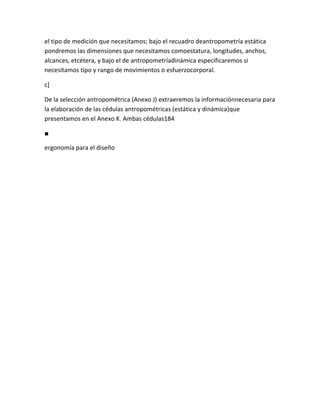 el tipo de medición que necesitamos; bajo el recuadro deantropometría estática
pondremos las dimensiones que necesitamos comoestatura, longitudes, anchos,
alcances, etcétera, y bajo el de antropometríadinámica especificaremos si
necesitamos tipo y rango de movimientos o esfuerzocorporal.

c]

De la selección antropométrica (Anexo J) extraeremos la informaciónnecesaria para
la elaboración de las cédulas antropométricas (estática y dinámica)que
presentamos en el Anexo K. Ambas cédulas184

■

ergonomía para el diseño
 