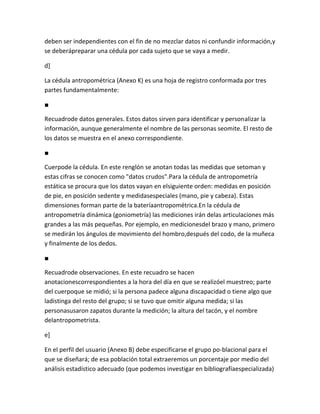 deben ser independientes con el fin de no mezclar datos ni confundir información,y
se deberápreparar una cédula por cada sujeto que se vaya a medir.

d]

La cédula antropométrica (Anexo K) es una hoja de registro conformada por tres
partes fundamentalmente:

■

Recuadrode datos generales. Estos datos sirven para identificar y personalizar la
información, aunque generalmente el nombre de las personas seomite. El resto de
los datos se muestra en el anexo correspondiente.

■

Cuerpode la cédula. En este renglón se anotan todas las medidas que setoman y
estas cifras se conocen como "datos crudos".Para la cédula de antropometría
estática se procura que los datos vayan en elsiguiente orden: medidas en posición
de pie, en posición sedente y medidasespeciales (mano, pie y cabeza). Estas
dimensiones forman parte de la bateríaantropométrica.En la cédula de
antropometría dinámica (goniometría) las mediciones irán delas articulaciones más
grandes a las más pequeñas. Por ejemplo, en medicionesdel brazo y mano, primero
se medirán los ángulos de movimiento del hombro,después del codo, de la muñeca
y finalmente de los dedos.

■

Recuadrode observaciones. En este recuadro se hacen
anotacionescorrespondientes a la hora del día en que se realizóel muestreo; parte
del cuerpoque se midió; si la persona padece alguna discapacidad o tiene algo que
ladistinga del resto del grupo; si se tuvo que omitir alguna medida; si las
personasusaron zapatos durante la medición; la altura del tacón, y el nombre
delantropometrista.

e]

En el perfil del usuario (Anexo B) debe especificarse el grupo po-blacional para el
que se diseñará; de esa población total extraeremos un porcentaje por medio del
análisis estadístico adecuado (que podemos investigar en bibliografíaespecializada)
 