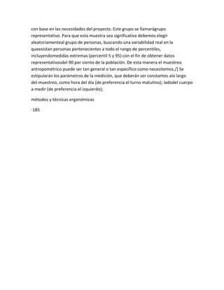 con base en las necesidades del proyecto. Este grupo se llamarágrupo
representativo. Para que esta muestra sea significativa debemos elegir
aleatoriamenteal grupo de personas, buscando una variabilidad real en la
queexistan personas pertenecientes a todo el rango de percentiles,
incluyendomedidas extremas (percentil 5 y 95) con el fin de obtener datos
representativosdel 90 por ciento de la población. De esta manera el muestreo
antropométrico puede ser tan general o tan específico como necesitemos./] Se
estipularán los parámetros de la medición, que deberán ser constantes alo largo
del muestreo, como hora del día (de preferencia el turno matutino); ladodel cuerpo
a medir (de preferencia el izquierdo);

métodos y técnicas ergonómicas

-185
 