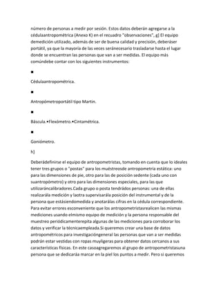 número de personas a medir por sesión. Estos datos deberán agregarse a la
cédulaantropométrica (Anexo K) en el recuadro "observaciones", g] El equipo
demedición utilizado, además de ser de buena calidad y precisión, deberáser
portátil, ya que la mayoría de las veces seránecesario trasladarse hasta el lugar
donde se encuentran las personas que van a ser medidas. El equipo más
comúndebe contar con los siguientes instrumentos:

■

Cédulaantropométrica.

■

Antropómetroportátil tipo Martin.

■

Báscula.•Flexómetro.•Cintamétrica.

■

Goniómetro.

h]

Deberádefinirse el equipo de antropometristas, tomando en cuenta que lo ideales
tener tres grupos o "postas" para los muéstreosde antropometría estática: uno
para las dimensiones de pie, otro para las de posición sedente (cada uno con
suantropómetro) y otro para las dimensiones especiales, para las que
utilizaráncalibradores.Cada grupo o posta tendrádos personas: una de ellas
realizarála medición y laotra supervisarála posición del instrumental y de la
persona que estásiendomedida y anotarálas cifras en la cédula correspondiente.
Para evitar errores esconveniente que los antropometristasrealicen las mismas
mediciones usando elmismo equipo de medición y la persona responsable del
muestreo periódicamenterepita algunas de las mediciones para corroborar los
datos y verificar la técnicaempleada.Si queremos crear una base de datos
antropométricos para investigacióngeneral las personas que van a ser medidas
podrán estar vestidas con ropas muyligeras para obtener datos cercanos a sus
características físicas. En este casoagregaremos al grupo de antropometristasuna
persona que se dedicaráa marcar en la piel los puntos a medir. Pero si queremos
 