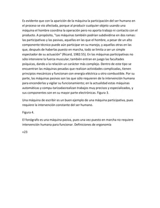 Es evidente que con la aparición de la máquina la participación del ser humano en
el proceso se vio afectada, porque al producir cualquier objeto usando una
máquina el hombre coordina la operación pero no aporta trabajo ni contacto con el
producto. A propósito, "Las máquinas también podrían subdividirse en dos ramas:
las participativas y las pasivas, aquellas en las que el hombre, a pesar de un alto
componente técnico puede aún participar en su manejo, y aquellas otras en las
que, después de haberlas puesto en marcha, todo se limita a ser un simple
espectador de su actuación" (Ricard, 1982:55). En las máquinas participativas no
sólo interviene la fuerza muscular; también entran en juego las facultades
psíquicas, dando a la relación un carácter más complejo. Dentro de este tipo se
encuentran las máquinas pesadas que realizan actividades complicadas, tienen
principios mecánicos y funcionan con energía eléctrica u otro combustible. Por su
parte, las máquinas pasivas son las que sólo requieren de la intervención humana
para encenderlas y vigilar su funcionamiento; en la actualidad estas máquinas
automáticas y compu-tarizadasrealizan trabajos muy precisos y especializados, y
sus componentes son en su mayor parte electrónicas. Figura 3.

Una máquina de escribir es un buen ejemplo de una máquina participativa, pues
requiere la intervención constante del ser humano.

Figura 4.

El fonógrafo es una máquina pasiva, pues una vez puesto en marcha no requiere
intervención humana para funcionar. Definiciones de ergonomía

«23
 