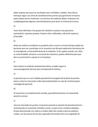 debe respetar para que los resultados sean confiables y válidos. Para ello se
tieneque seguir una serie de consideraciones previas que garantizan en buena
parte eléxito de los muéstreos. Las técnicas de medición deben realizarse con
cuidadosiguiendo algunas recomendaciones para tener el mínimo de errores.

a]

Tener bien definidos a los grupos de medición o postas y las posiciones
quemedirán; aparatos propios, limpios y bien calibrados; suficiente espacio y
privacidad.

b]

Antes de realizar la medición es prudente citar y reunir al mismo tiempo atodas las
personas que van a participar en el muestreo ese día para explicarles losmotivos de
la investigación y el procedimiento de la medición. Si los sujetos amedir son niños
es recomendable convocar a una junta de maestros y padres defamilia para que
den su autorización y apoyo en el muestreo.

c]

Para realizar la medición propiamente dicha, se debe seguir la
secuenciasiguiente:técnica para antropometría estática,

a]

La persona que va a ser medida pasaráconel encargado de localizar los puntos
óseos y éste los marcaráen orden descendente(sólo en caso de muéstreospara
investigación general).

b]

Si la persona va completamente vestida, pasarádirectamente a la estaciónde
posición vertical.

c]

Una vez marcados los puntos, la persona pasaráa la estación de posiciónvertical y
serácolocada en la posición estándar erecta: cuerpo recto, hombrosrelajados,
brazos descansando con soltura a ambos lados del cuerpo y piernas ytalones
unidos, con las puntas de los pies separados formando entre síun ángulode 45
 